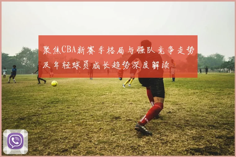 聚焦CBA新赛季格局与强队竞争走势及年轻球员成长趋势深度解读