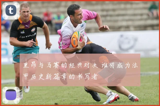 里昂与马赛的经典对决 谁将成为法甲历史新篇章的书写者