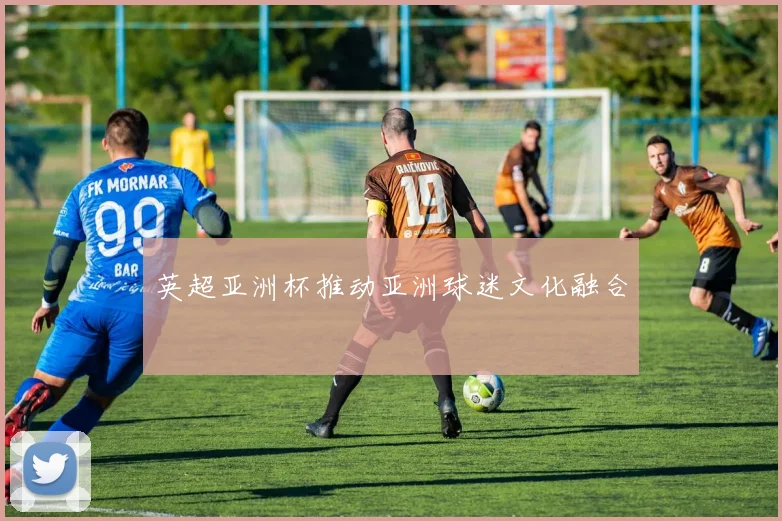 英超亚洲杯推动亚洲球迷文化融合