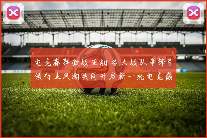 电竞赛事激战正酣 各大战队争锋引领行业风潮共同开启新一轮电竞巅峰对决