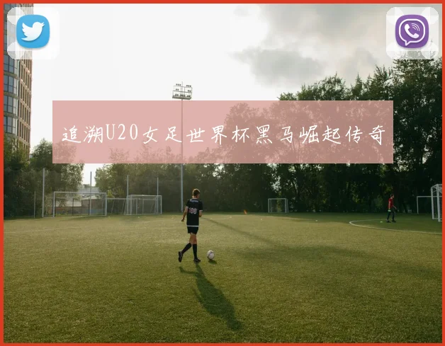 追溯U20女足世界杯黑马崛起传奇