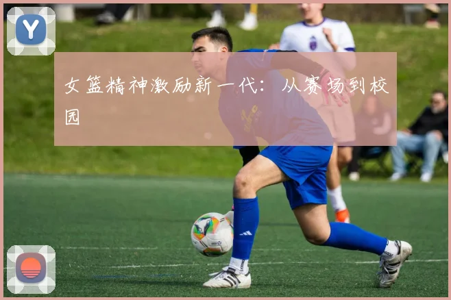 女篮精神激励新一代：从赛场到校园